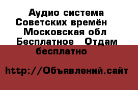 Аудио система Советских времён. - Московская обл. Бесплатное » Отдам бесплатно   